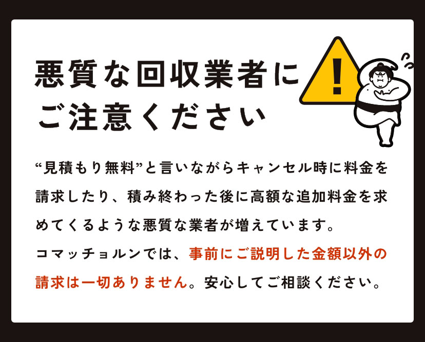 悪質な回収業者にご注意ください “見積もり無料”と言いながらキャンセル時に料金を請求したり、積み終わった後に高額な追加料金を求めてくるような悪質な業者が増えています。コマッチョルンでは、事前にご説明した金額以外の請求は一切ありません。安心してご相談ください。