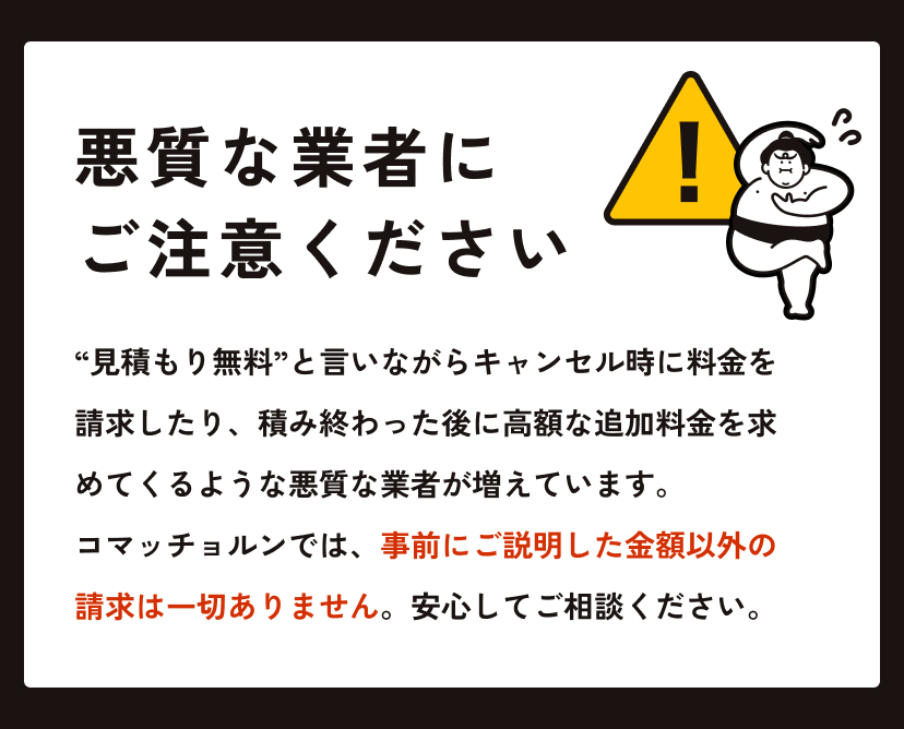 悪質な回収業者にご注意ください “見積もり無料”と言いながらキャンセル時に料金を請求したり、積み終わった後に高額な追加料金を求めてくるような悪質な業者が増えています。コマッチョルンでは、事前にご説明した金額以外の請求は一切ありません。安心してご相談ください。